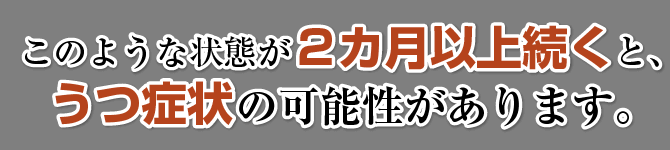 このような状態が2カ月以上続くとうつ症状の可能性があります。
